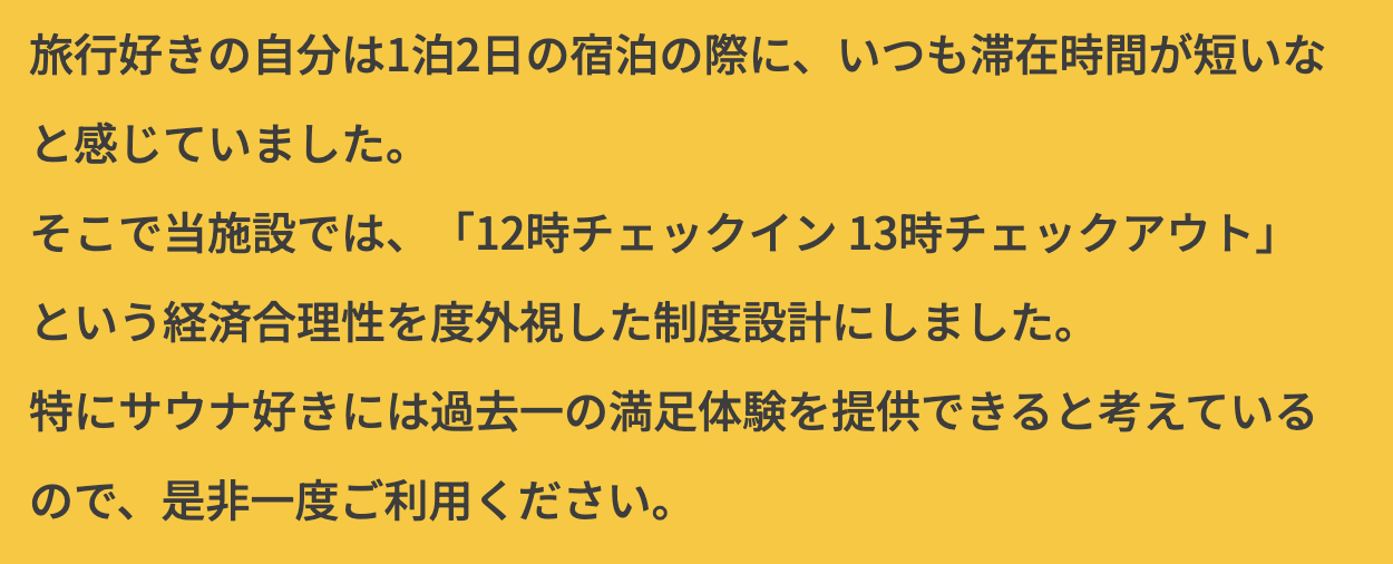 旅行好きの自分は1泊2日の宿泊の際に、いつも滞在時間が短いと感じていました。そこで当施設では、「12時チェックイン13時チェックアウト」という経済合理性を度外視した制度設計にしました。特にサウナ付きには過去一の満足体験を提供できると考えているので、是非一度ご利用ください。